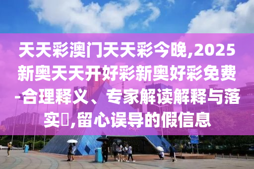 天天彩澳門天天彩今晚,2025新奧天天開好彩新奧好彩免費-合理釋義、專家解讀解釋與落實?,留心誤導的假信息